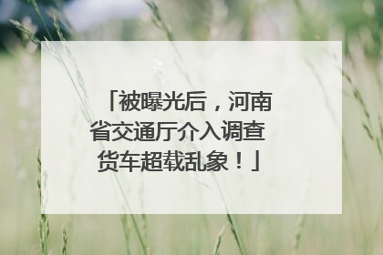 被曝光后，河南省交通厅介入调查货车超载乱象！
