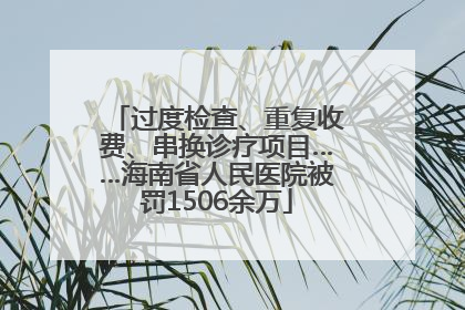 过度检查、重复收费、串换诊疗项目……海南省人民医院被罚1506余万