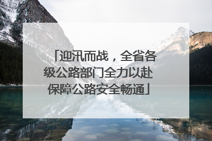 迎汛而战，全省各级公路部门全力以赴保障公路安全畅通