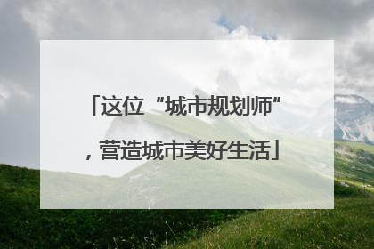 这位“城市规划师”，营造城市美好生活