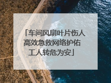 车间风扇叶片伤人 高效急救网络护佑工人转危为安