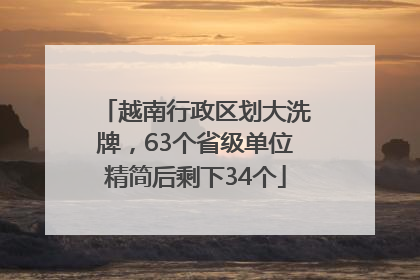 越南行政区划大洗牌，63个省级单位精简后剩下34个
