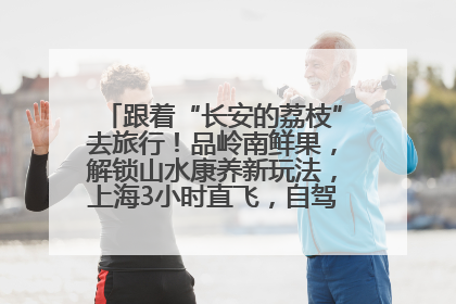 跟着“长安的荔枝”去旅行！品岭南鲜果，解锁山水康养新玩法，上海3小时直飞，自驾高速费优惠