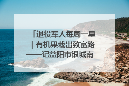 退役军人每周一星｜有机果栽出致富路——记益阳市银城南湖蔬果农民专业合作社总经理晏桂明