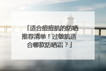 适合痘痘肌的防晒推荐清单！过敏肌适合哪款防晒霜？