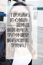 逆光而行 匠心捕韵——淄博高新区老年大学户外课堂解码光影美学密码