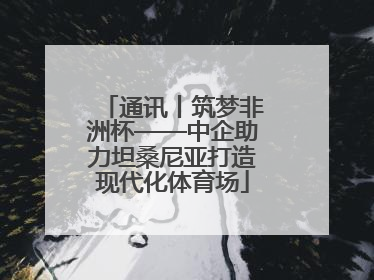 通讯丨筑梦非洲杯——中企助力坦桑尼亚打造现代化体育场