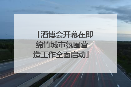 酒博会开幕在即 绵竹城市氛围营造工作全面启动