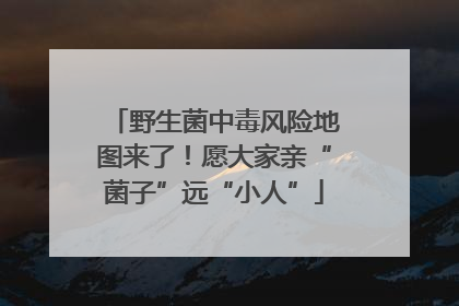 野生菌中毒风险地图来了！愿大家亲“菌子”远“小人”