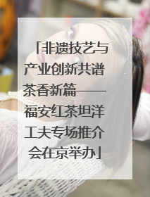 非遗技艺与产业创新共谱茶香新篇——福安红茶坦洋工夫专场推介会在京举办