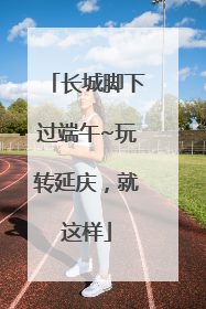长城脚下过端午~玩转延庆，就这样
