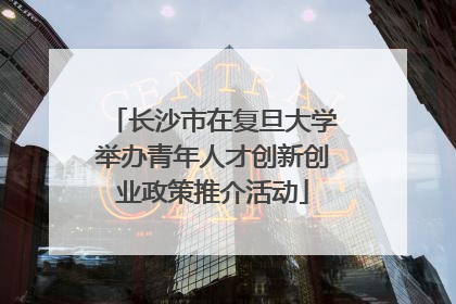 长沙市在复旦大学举办青年人才创新创业政策推介活动