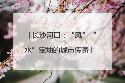长沙河口：“风”“水”宝地的城市传奇