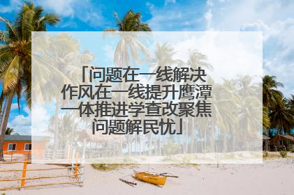 问题在一线解决 作风在一线提升鹰潭一体推进学查改聚焦问题解民忧