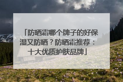 防晒霜哪个牌子的好保湿又防晒？防晒霜推荐：十大优质护肤品牌