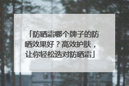 防晒霜哪个牌子的防晒效果好？高效护肤，让你轻松选对防晒霜