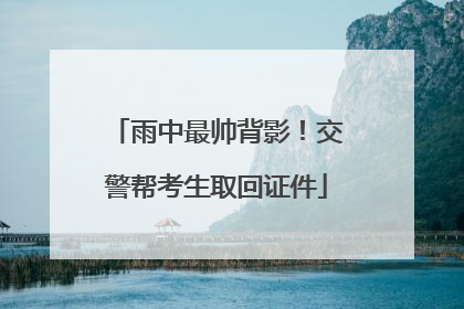 雨中最帅背影！交警帮考生取回证件
