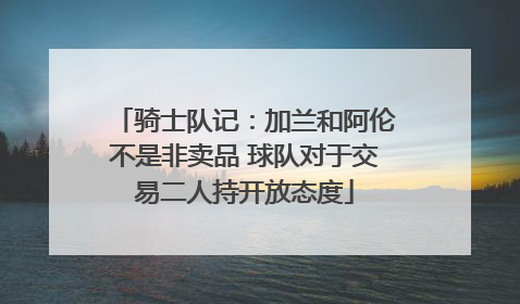 骑士队记：加兰和阿伦不是非卖品 球队对于交易二人持开放态度