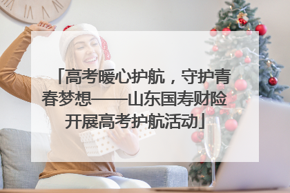 高考暖心护航，守护青春梦想——山东国寿财险开展高考护航活动