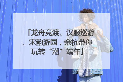 龙舟竞渡、汉服巡游、宋韵游园，余杭带你玩转“潮”端午