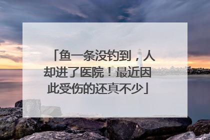 鱼一条没钓到，人却进了医院！最近因此受伤的还真不少