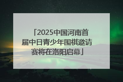 2025中国河南首届中日青少年围棋邀请赛将在洛阳启幕