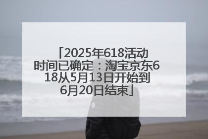 2025年618活动时间已确定：淘宝京东618从5月13日开始到6月20日结束