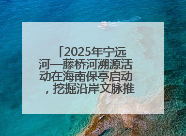 2025年宁远河—藤桥河溯源活动在海南保亭启动，挖掘沿岸文脉推动绿色发展