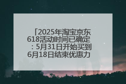 2025年淘宝京东618活动时间已确定：5月31日开始买到6月18日结束优惠力度最大最便宜！