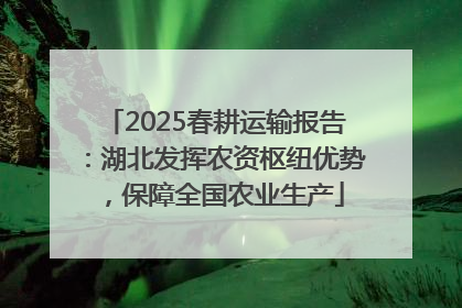 2025春耕运输报告：湖北发挥农资枢纽优势，保障全国农业生产