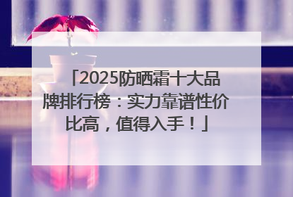2025防晒霜十大品牌排行榜：实力靠谱性价比高，值得入手！