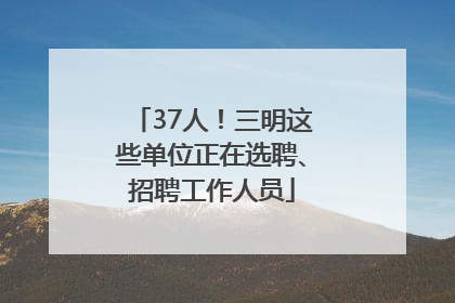 37人！三明这些单位正在选聘、招聘工作人员