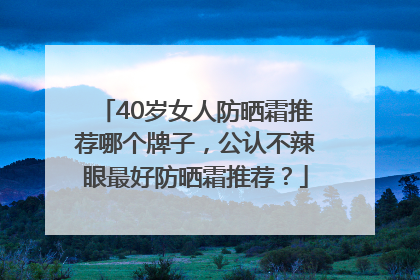 40岁女人防晒霜推荐哪个牌子，公认不辣眼最好防晒霜推荐？
