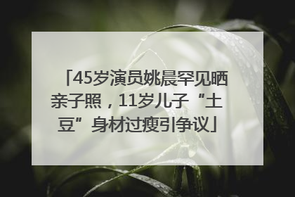 45岁演员姚晨罕见晒亲子照，11岁儿子“土豆”身材过瘦引争议