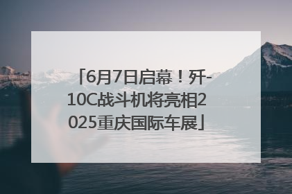 6月7日启幕！歼-10C战斗机将亮相2025重庆国际车展