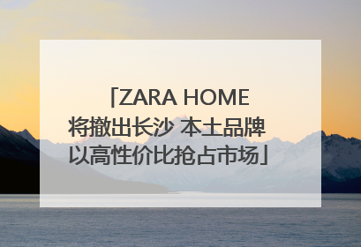 ZARA HOME将撤出长沙 本土品牌以高性价比抢占市场